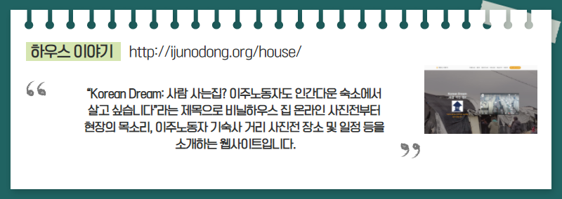 하우스 이야기(http://ijunodong.org/house/) | "Korean Dream : 사람 사는집? 이주노동자도 인간다운 숙소에서 살고 싶습니다. 라는 제목으로 비닐하우스 집 온라인 사진전부터 현장의 목소리, 이주노동자 기숙사 거리 사진전 장소 및 일정 등을 소개하는 웹사이트입니다."
