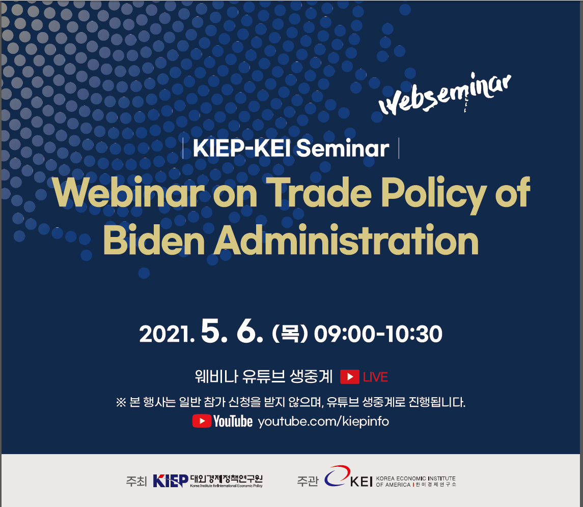 KIEP-KEI Seminar | Webinar on Trade Policy of Biden Administration | 2021.5.6(목) 09:00-10:30 | 웨비나 유튜브 생중계 | ※ 본 행사는 일반 참가 신청을 받지 않으며, 유튜브 생중계로 진행됩니다. | YOUTUBE : youtube.com/kiepinfo | 주최 : 대외경제정책연구원 , 주관 : 한미경제연구소
