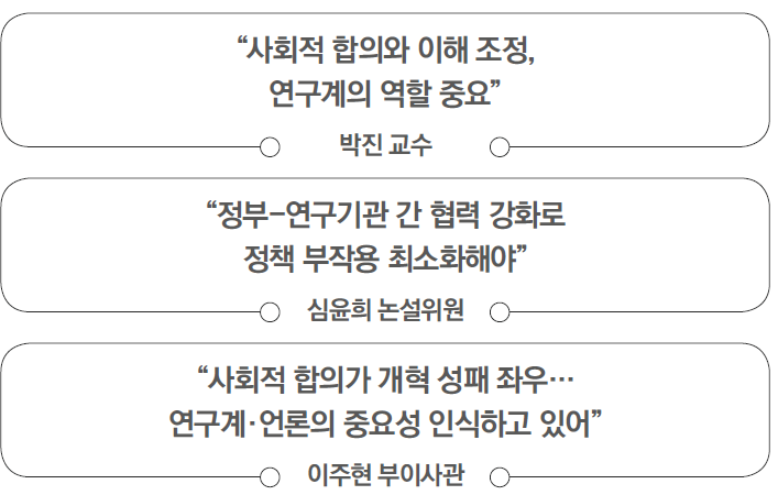 '사회적 합의와 이해 조정, 연구계의 역할 중요' - 박진 교수 | '정부-연구기관 간 협력 강화로 정책 부작용 최소화해야' - 심윤희 논설위원 | '사회적 합의가 개혁 성패 좌우... 연구계·언론의 중요성 인식하고 있어' - 이주현 부이사관