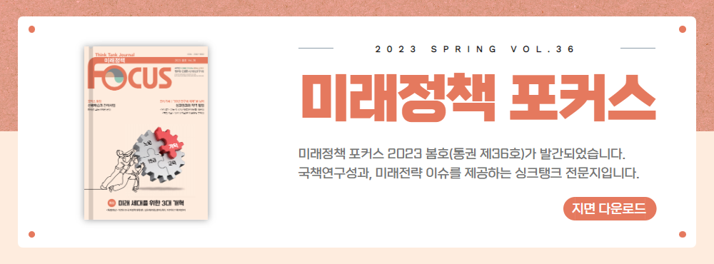 2023 SPRING VOL.36 미래정책 포커스 | 미래정책 포커스 2023 봄호(통권 제36호)가 발간되었습니다. 국책연구성과, 미래전략 이슈를 제공하는 싱크탱크 전문지입니다. | 지면 다운로드