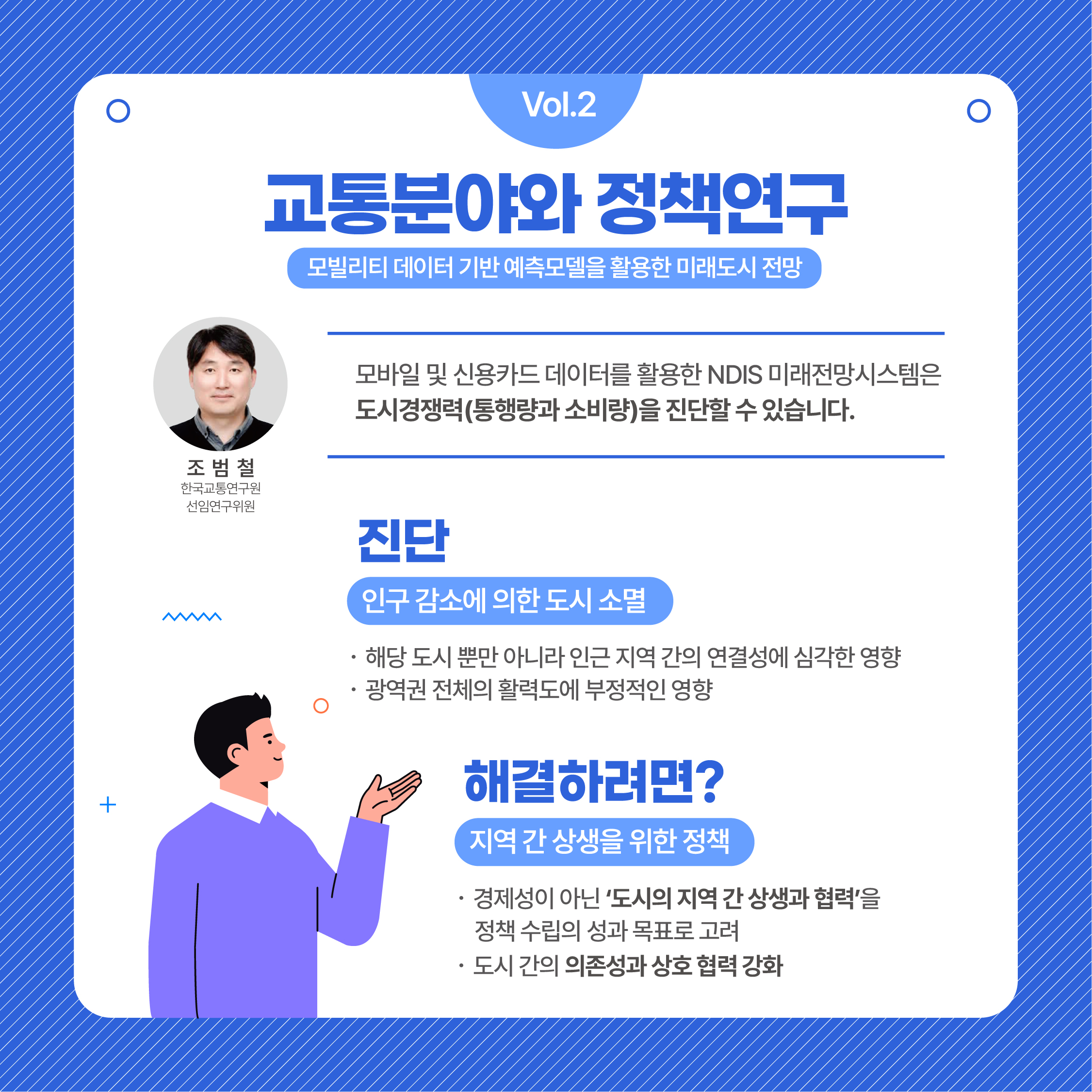 (4/7)Vol.2 교통분야와 정책연구 모빌리티 데이터 기반 예측모델을 활용한 미래도시 전망 | 조범철 한국교통연구원 선임연구위원 : 모바일 및 신용카드 데이터를 활용한 NDIS 미래전망시스템은 도시경쟁력(통행량과 소비량)을 진단할 수 있습니다. | 진단(인구 감소에 의한 도시 소멸) 1. 해당 도시 뿐만 아니라 인근 지역 간의 연결성에 심각한 영향 2. 광역권 전체의 활력도에 부정적인 영향 | 해결하려면?(지역 간 상생을 위한 정책) 1. 경제성이 아닌 도시의 지역 간 상생과 협력을 정책 수립의 성과 목표로 고려 2. 도시 간의 의존성과 상호 협력 강화