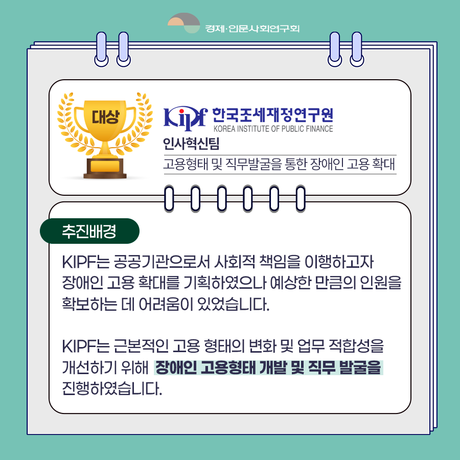 (3/8) 대상 : 한국조세재정연구원 인사혁신팀 고용형태 및 직무발굴을 통한 장애인 고용 확대 | 추진배경 : KIPF는 공공기관으로서 사회적 책임을 이행하고자 장애인 고용 확대를 기획하였으나 예상한 만큼의 인원을 확보하는데 어려움이 있었습니다. KIPF는 근본적인 고용 형태의 변화 및 업무 적합성을 개선하기 위해 장애인 고용형태 개발 및 직무 발굴을 진행하였습니다. | 경제·인문사회연구회