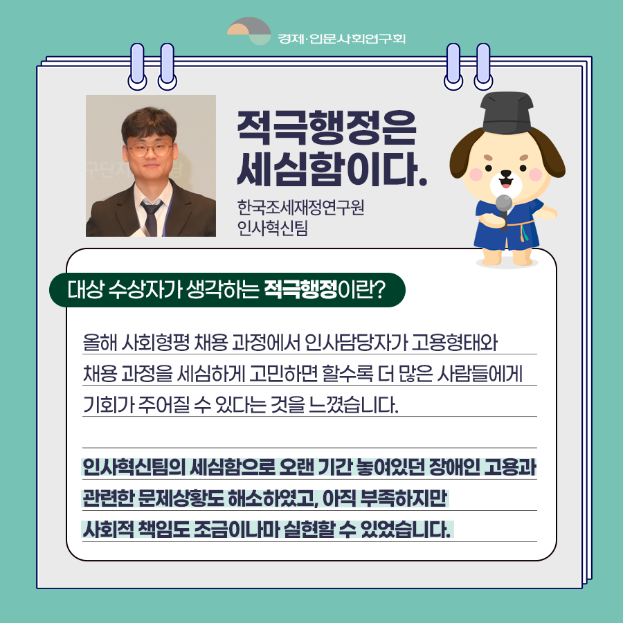(5/8) 적극행정은 세심함이다. - 한국조세재정연구원 인사혁신팀 | 대상 수상자가 생각하는 적극행정이란? - 올해 사회형평 채용 과정에서 인사담당자가 고용형태와 채용 과정을 세심하게 고민하면 할수록 더 많은 사람들에게 기회가 주어질 수 있다는 것을 느꼈습니다. 인사혁신팀의 세심함으로 오랜 기간 놓여있던 장애인 고용과 관련한 문제상황도 해소하였고, 아직 부족하지만 사회적 책임도 조금이나마 실현할 수 있었습니다. | 경제·인문사회연구회