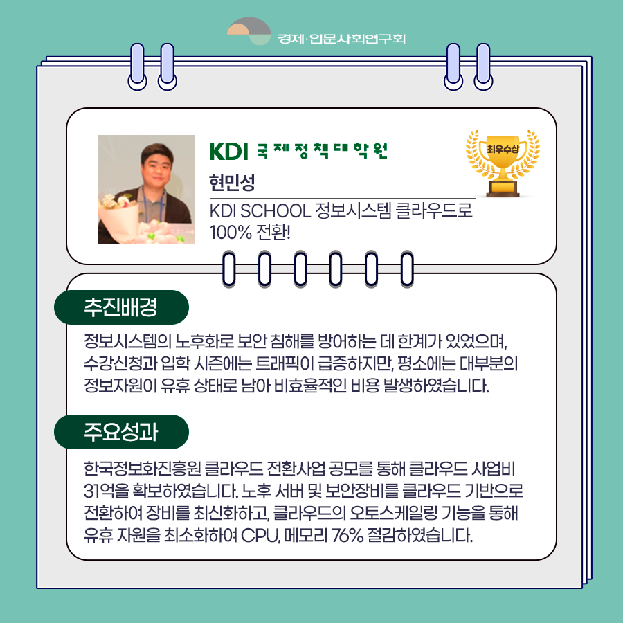 (7/8) KDI 국제정책대학원 현민성 - KDI SCHOOL 정보시스템 클라우드로 100% 전환! | 추진배경 : 정보시스템의 노후화로 보안 침해를 방어하는 데 한계가 있었으며, 수강신청과 입학 시즌에는 트래픽이 급증하지만, 평소에는 대부분의 정보자원이 유휴 상태로 남아 비효율적인 비용 발생하였습니다. / 주요성과 : 한국정보화진흥원 클라우드 전환사업 공모를 통해 클라우드 사업비 31억을 확보하였습니다. 노후 서버 및 보안장비를 클라우드 기반으로 전환하여 장비를 최신화하고, 클라우드의 오토스케일링 기능을 통해 유휴 자원을 최소화하여 CPU, 메모리 76% 절감하였습니다. | 경제·인문사회연구회