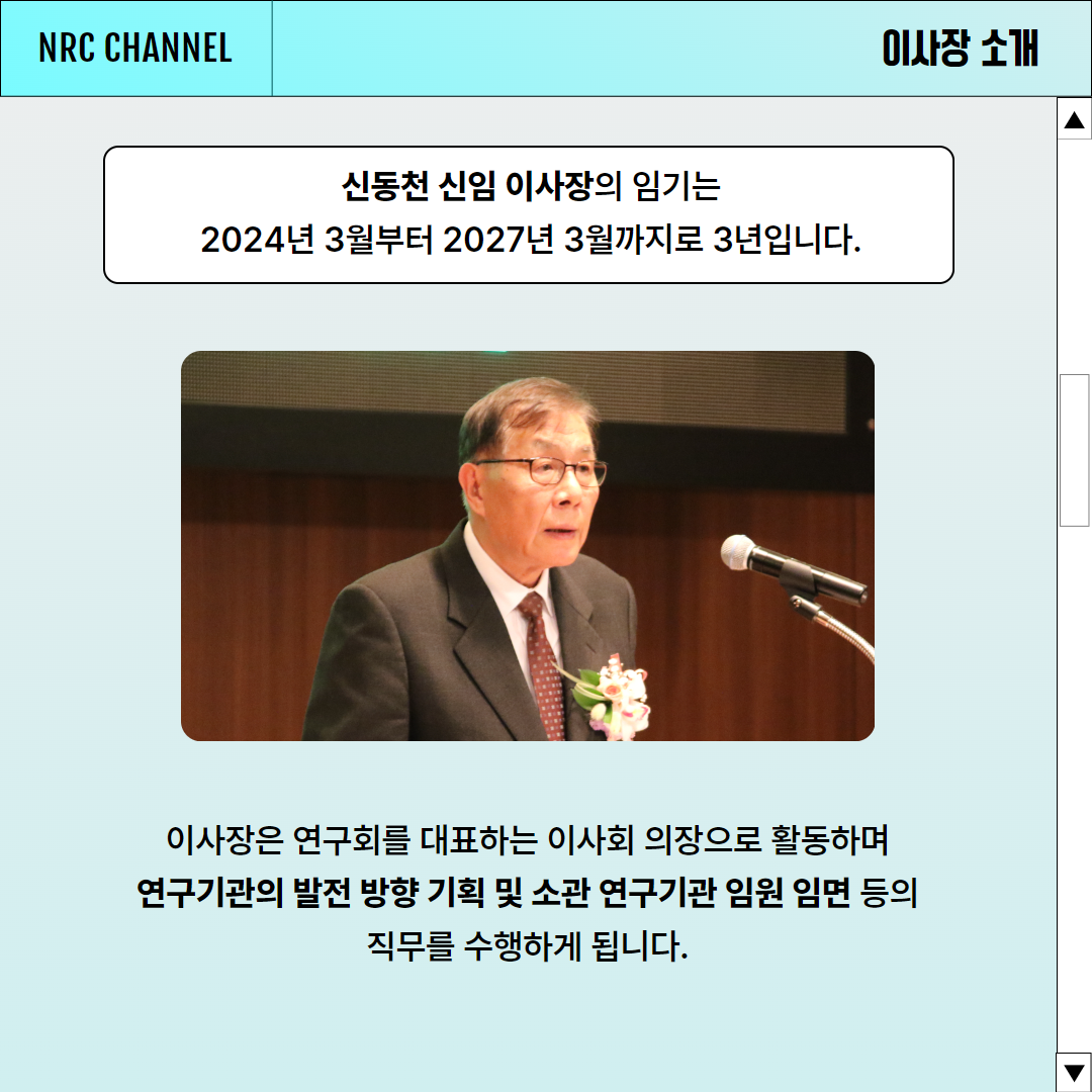 (2/6) NRC CHANNEL NEWS | 이사장 소개 | 신동천 신임 이사장의 임기는 2024년 3월부터 2027년 3월까지로 3년입니다. 이사장은 연구회를 대표하는 이사회 의장으로 활동하며 연구기관의 발전 방향 기획 및 소관 연구기관 임원 임면 등의 직무를 수행하게 됩니다.