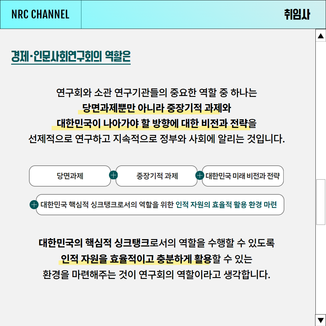 (4/6) NRC CHANNEL NEWS | 취임사 | 경제·인문사회연구회의 역할은 연구회와 소관 연구기관들의 중요한 역할 중 하나는 당면과제뿐만 아니라 중장기적 과제와 대한민국이 나아가야 할 방향에 대한 비전과 전략을 선제적으로 연구하고 지속적으로 정부와 사회에 알리는 것입니다. [당면과제 + 중장기적과제 + 대한민국 미래 비전과 전략 + 대한민국 핵심적 싱크탱크로서의 역할을 위한 인적 자원의 효율적 활용 환경 마련] 대한민국의 핵심적 싱크탱크로서의 역할을 수행할 수 있도록 인적 자원을 효율적이고 충분하게 활용할 수 있는 환경을 마련해주는 것이 연구회의 역할이라고 생각합니다.