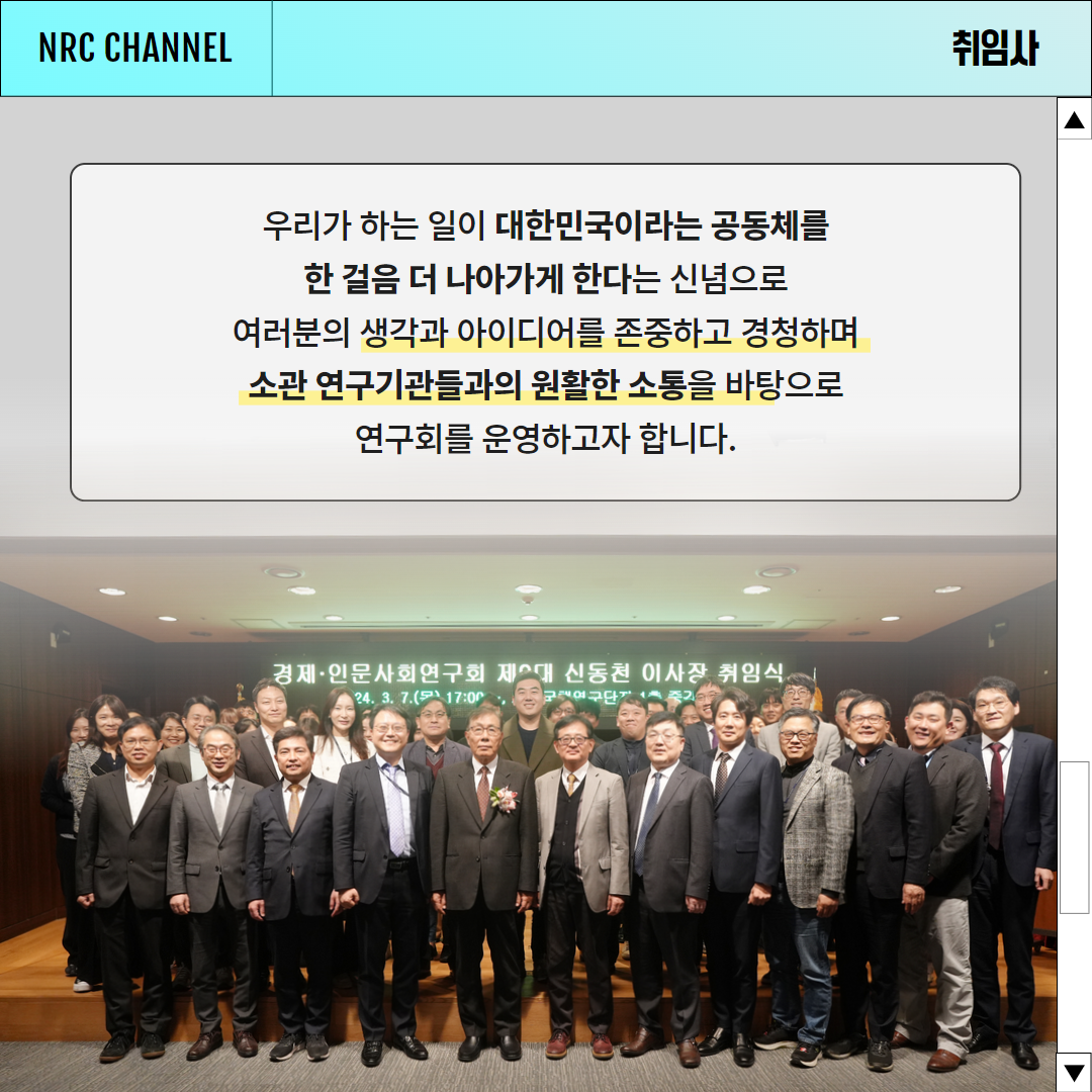 (5/6) NRC CHANNEL NEWS | 취임사 | 우리가 하는 일이 대한민국이라는 공동체를 한 걸음 더 나아가게 한다는 신념으로 여러분의 생각과 아이디어를 존중하고 경청하며 소관 연구기관들과의 원활한 소통을 바탕으로 연구회를 운영하고자 합니다.