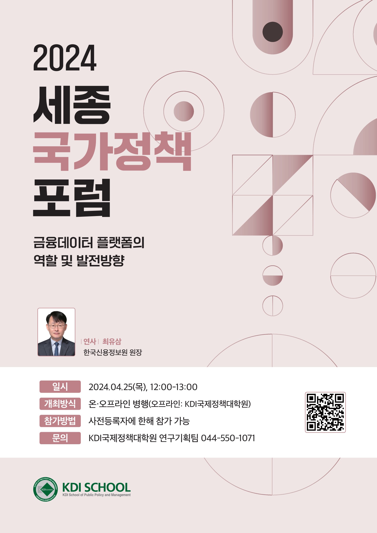 2024년 세종국가정책포럼 표지 | 2024 세종 국가정책포럼 금융데이터 플랫폼의 역할 및 발전방향 - 연사 : 최유삼(한국신용정보원 원장) | 일시 : 2024.04.25(목), 12:00-13:00 / 개최방식 : 온오프라인 병행(오프라인:KDI국제정책대학원) / 참가방법 : 사전등록자에 한해 참가 가능 / 문의 : KDI국제정책대학원 연구기획팀 044-550-1071, QR코드 정보 - 사이트명 : 제3회 세종국가정책포럼 사전신청(구글 설문지), 사이트주소 : https://forms.gle/UgSpyWHbANFUc71aA | KDI SCHOOL