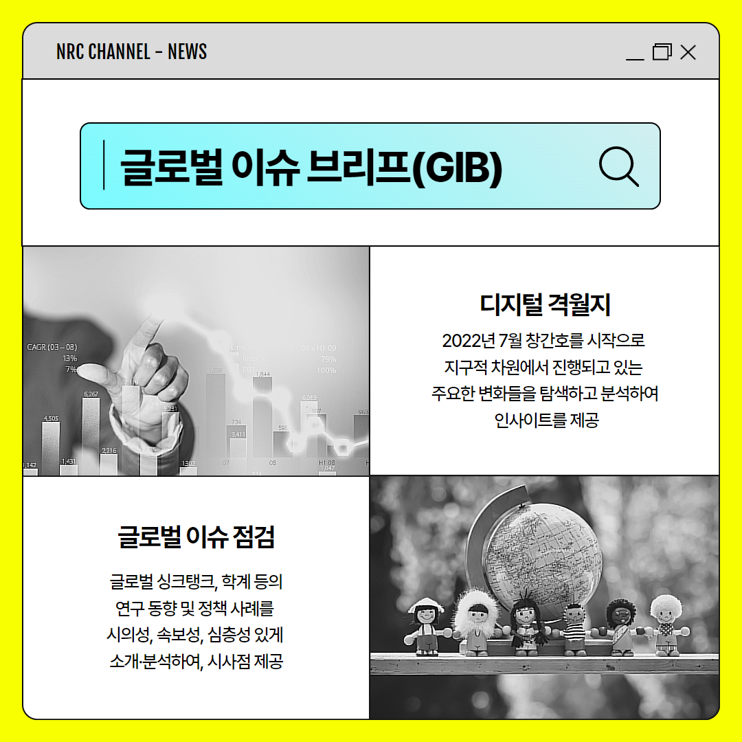 (2/11) NRC CHANNEL | 글로벌 이슈 브리프(GIB) | 디지털 격월지 : 2022년 7월 창간호를 시작으로 지구적 차원에서 진행되고 있는 주요한 변화들을 탐색하고 분석하여 인사이트를 제공 | 글로벌 이슈 점검 : 글로벌 싱크탱크, 학계 등의 연구 동향 및 정책 사례를 시의성, 속보성, 심층성 있게 소개·분석하여, 시사점 제공
