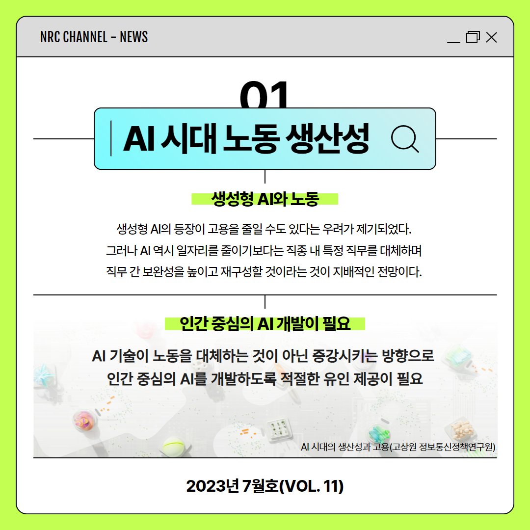 (3/11) NRC CHANNEL - NEWS | 01 AI시대 노동 생산성 | 생성형 AI와 노동 : 생성형 AI의 등장이 고용을 줄일 수도 있다는 우려가 제기되었다. 그러나 AI 역시 일자리를 줄이기보다는 직종 내 특정 직무를 대체하며 직무 간 보완성을 높이고 재구성할 것이라는 것이 지배적인 전망이다. | 인간 중심의 AI 개발이 필요 : AI 기술이 노동을 대체하는 것이 아닌 증강시키는 방향으로 인간 중심의 AI를 개발하도록 적절한 유인 제공이 필요 | AI 시대의 생산성과 고용(고상원 정보통신정책연구원) | 2023년 7월호(VOL. 11)