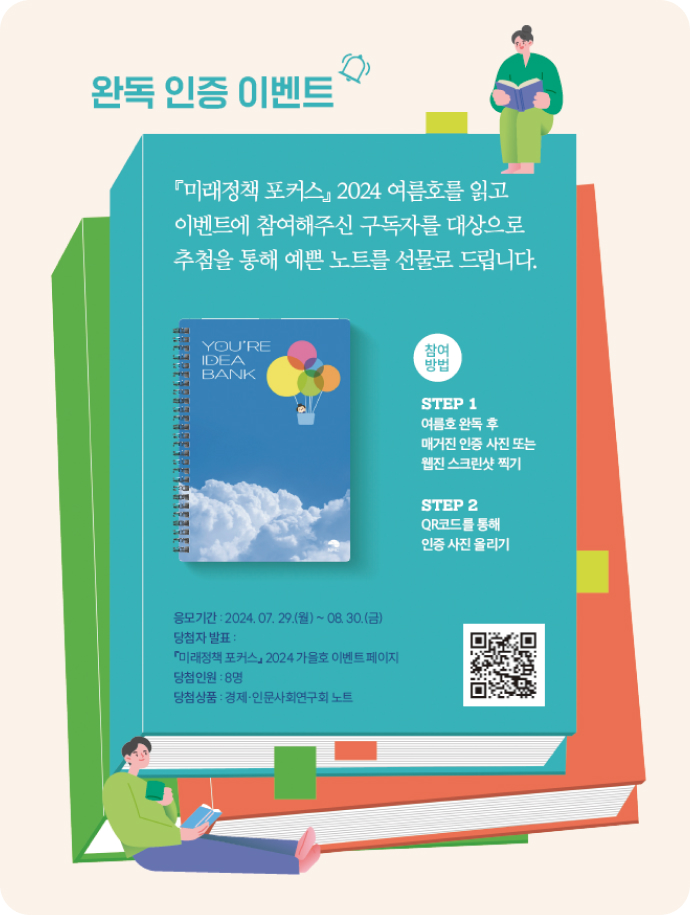 완독 인증 이벤트 미래정책 포커스 2024 여름호를 읽고 이벤트에 참여해주신 구독자를 대상으로 추첨을 통해 예쁜 노트를 선물로 드립니다. 참여방법 step1 여름호 완독 후 매거진 인증 사진 또는 웹진 스크린샷 찍기 step2 QR코드를 통해 인증 사진 올리기 응모기간:2024.07.29(월)~08.30(금) 당첨자발표:미래정책 포커스 2024 가을호 이벤트 페이지 당첨인원:8명 당첨상품 경제인문사회연구회 노트