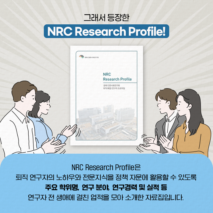 그래서 등장한 NRC Research Profile？! | NRC Research Profile은 퇴직 연구자의 노하우와 전문지식을 정책 자문에 활용할 수 있도록 주요 학위명, 연구 분야, 연구경력 및 실적 등 연구자 전 생애에 걸친 업적을 모아 소개한 자료집입니다. (7/12)