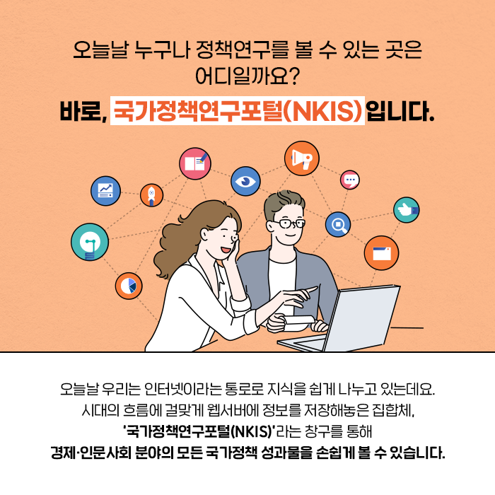 ？오늘날 누구나 정책연구를 볼 수 있는 곳은 어디일까요? 바로, 국가정책연구포털(NKIS) 입니다. | 오늘날 우리는 인터넷이라는 통로로 지식을 쉽게 나누고 있는데요. 시대의 흐름에 걸맞게 웹서버에 정보를 저장해놓은 집합체, ‘국가정책연구포털(NKIS)’라는 창구를 통해 경제·인문사회 분야의 모든 국가정책 성과물을 손쉽게 볼 수 있습니다. (4/10)