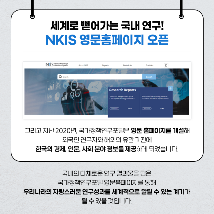 세계로 뻗어가는 국내 연구! NKIS 영문홈페이지 오픈 | 그리고 지난 2020년, 국가정책연구포털은 영문 홈페이지를 개설해 외국인 연구자와 해외의 유관 기관에 한국의 경제, 인문, 사회 분야 정보를 제공하게 되었습니다. | 국내의 다채로운 연구 결과물을 담은 국가정책연구포털 영문홈페이지를 통해 우리나라의 자랑스러운 연구성과를 세계적으로 알릴 수 있는 계기가 될 수 있을 것입니다. (9/10)