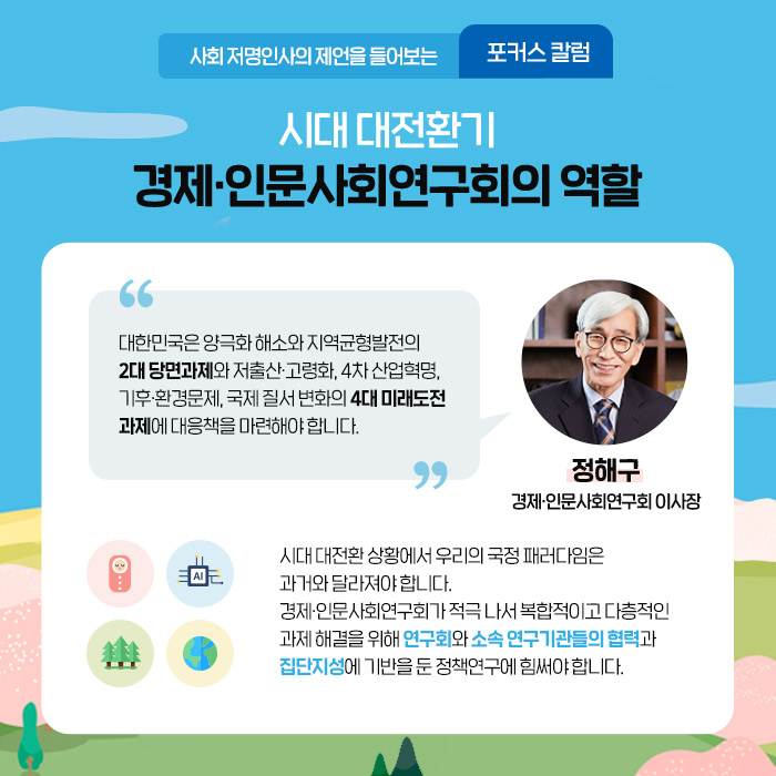 사회 저명인사의 제언을 들어보는 포커스 칼럼 |  시대 대전환기 경제·인문사회연구회의 역할 | 대한민국은 양극화 해소와 지역균형발전의 2대 당면과제와 저출산·고령화, 4차 산업혁명, 기후·환경문제, 국제 질서 변화의 4대 미래도전 과제에 대응책을 마련해야 한다. - 정해구 경제·인문사회연구회 이사장？ - | 시대 대전환 상황에서 우리의 국정 패러다임은 과거와 달라져야 합니다. 경제·인문사회연구회가 적극 나서 복합적이고 다층적인 과제 해결을 위해 연구회와 소속 연구기관들의 협력과 집단지성에 기반을 둔 정책연구에 힘써야 합니다. (4/12)