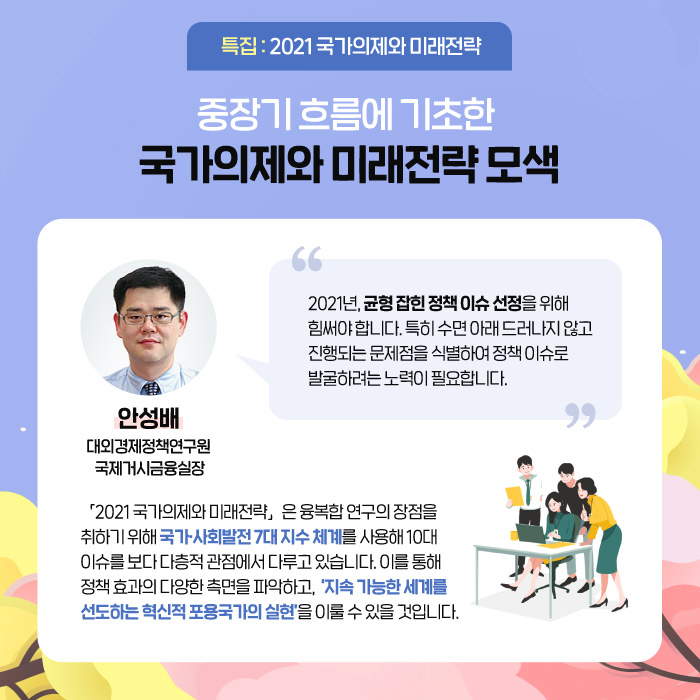 특집 : 2021 국가의제와 미래전략 | ？중장기 흐름에 기초한 국가의제와 미래전략 모색 | ？2021년, 균형 잡힌 정책 이슈 선정을 위해 힘써야 합니다. 특히 수면 아래 드러나지 않고 진행되는 문제점을 식별하여 정책 이슈로 발굴하려는 노력이 필요합니다. -안성배 대외경제정책연구원 국제거시금융실장- | ？「2021 국가의제와 미래전략」은 융복합 연구의 장점을 취하기 위해 국가·사회발전 7대 지수 체계를 사용해 10대 이슈를 보다 다층적 관점에서 다루고 있습니다. 이를 통해 정책 효과의 다양한 측면을 파악하고,  ‘지속 가능한 세계를 선도하는 혁신적 포용국가의 실현’을 이룰 수 있을 것입니다. (5/12)