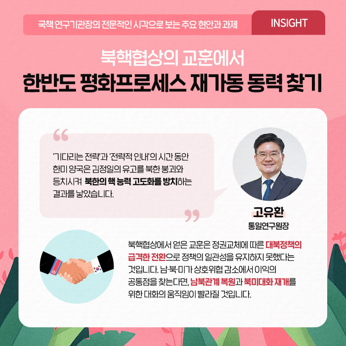 국책 연구기관장의 전문적인 시각으로 보는 주요 현안과 과제 'INSIGHT' | 북핵협상의 교훈에서 한반도 평화프로세스 재가동 동력 찾기 | ？‘기다리는 전략’과 ‘전략적 인내’의 시간 동안 한미 양국은 김정일의 유고를 북한 붕괴와 등치시켜  북한의 핵 능력 고도화를 방치하는 결과를 낳았습니다. -고유환 통일연구원장- | 남·북·미가 상호위협 감소에서 이익의 공통점을 찾는다면, 남북관계 복원과 북미대화 재개를 위한 대화의 움직임이 빨라질 것입니다. (6/12)