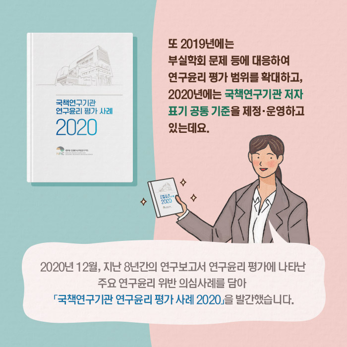 또 2019년에는 부실학회 문제 등에 대응하여 연구윤리 평가 범위를 확대하고, 2020년에는 국책연구기관 저자 표기 공통 기준？을 제정·운영하고 있는데요. | 2020년 12월, 지난 8년간의 연구보고서 연구윤리 평가에 나타난 주요 연구윤리 위반 의심사례를 담아 「국책연구기관 연구윤리 평가 사례 2020」을 발간했습니다. (5/11)