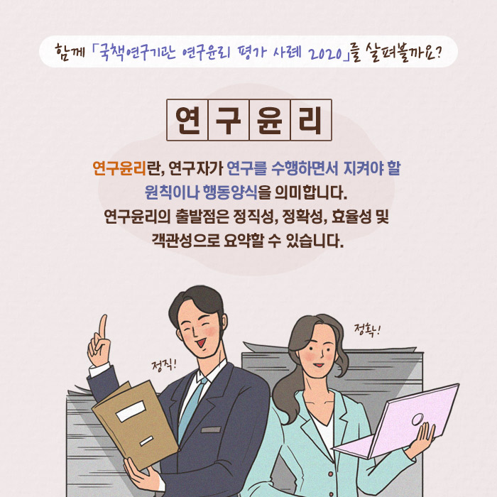 함께 「국책연구기관 연구윤리 평가 사례 2020」 를 살펴볼까요? | 연구윤리란, 연구자가 연구를 수행하면서 지켜야 할 원칙이나 행동양식을 의미합니다. 연구윤리의 출발점은 정직성, 정확성, 효율성 및 객관성으로 요약할 수 있습니다. ？연구윤리 위반 의심 사례 (7/11)