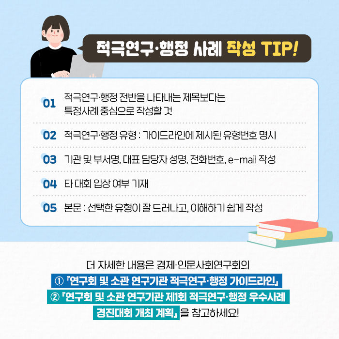 적극연구·행정 사례 작성 TIP! | 1. 적극연구·행정 전반을 나타내는 제목보다는 특정사례 중심으로 작성할 것 2. 적극연구·행정 유형 : 가이드라인에 제시된 유형번호 명시 3. 기관 및 부서명, 대표 담당자 성명, 전화번호, e-mail 작성  4. 타 대회 입상 여부 기재 5. 본문 : 선택한 유형이 잘 드러나고, 이해하기 쉽게 작성 | ？더 자세한 내용은 경제·인문사회연구회의 ①『연구회 및 소관 연구기관 적극연구·행정 가이드라인』 ② 『연구회 및 소관 연구기관 제1회 적극연구·행정 우수사례 경진대회 개최 계획』 을 참고하세요! (10/11)