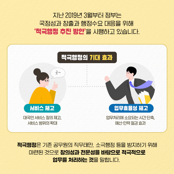 지난 2019년 3월부터 정부는 국정성과 창출과 행정수요에 대응하기 위해 ‘적극행정 추진 방안’을 시행하고 있습니다. | 적극행정은 기존 공무원의 직무태만, 소극행정 등을 방지하기 위해 마련된 것으로 창의성과 전문성을 바탕으로 적극적으로 업무를 처리하는 것을 말합니다. (2/11)