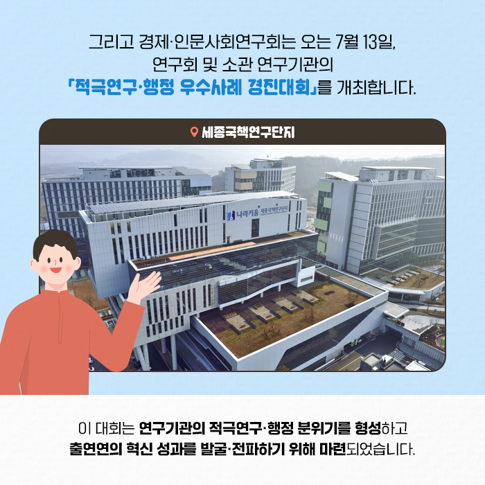 그리고 경제·인문사회연구회는 오는 7월 13일, 연구회 및 소관 연구기관의 「적극연구·행정 우수사례 경진대회」를 개최합니다. | 이 대회는 연구기관의 적극연구·행정 분위기 형성하고 출연연의 혁신 성과를 발굴·전파하기 위해 마련되었습니다. (5/11)