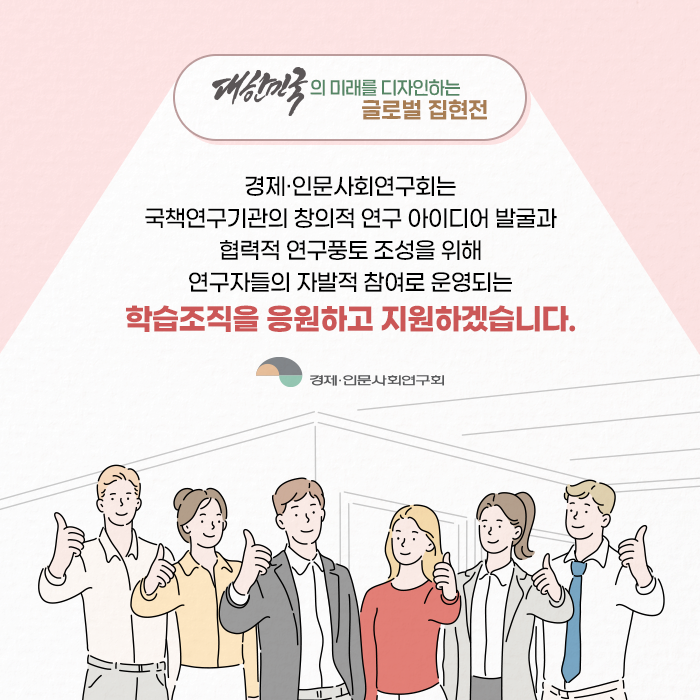 경제·인문사회연구회는 국책연구기관의 창의적 연구 아이디어 발굴과 협력적 연구풍토 조성을 위해 연구자들의 자발적 참여로 운영되는 학습조직을 응원하고 지원하겠습니다. (11/11)