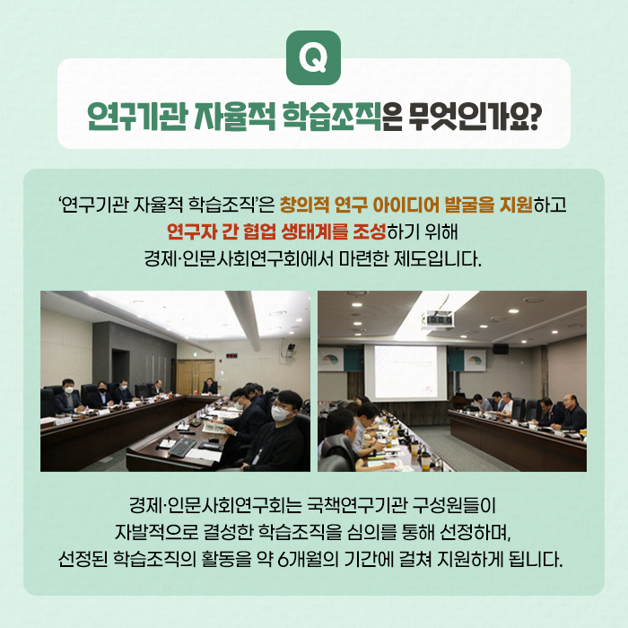 Q. 연구기관 자율적 학습조직은 무엇인가요? | A. '연구기관 자율적 학습조직'은 창의적 연구 아이디어 발굴을 지원하고 연구자 간 협업 생태계를 조성하기 위해 경제·인문사회연구회에서 마련한 제도입니다. 경제·인문사회연구회는 국책연구기관 구성원들이 자발적으로 결성한 학습조직을 심의를 통해 선정하며, 선정된 학습조직의 활동을 약 6개월의 기간에 걸쳐 지원하게 됩니다. (3/11)