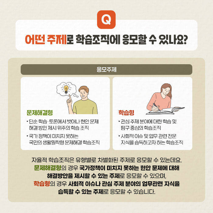 Q. 어떤 주제로 학습조직에 응모할 수 있나요? | A.자율적 학습조직은 유형별로 차별화된 주제로 응모할 수 있는데요. 문제해결형의 경우, 국가정책이 미치지 못하는 현안 문제에 대해 해결방안을 제시할 수 있는 주제로 응모할 수 있으며, 학습형의 경우, 사회적 이슈나 관심 주제 분야의 업무관련 지식을 습득할 수 있는 주제로 응모할 수 있습니다. (5/11)