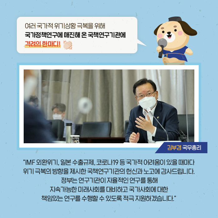 여러 국가적 위기상황 극복을 위해 국가정책연구에 매진해 온 국책연구기관에 격려의 한마디! | 'IMF 외환위기, 일본 수출규제, 코로나19 등 국가적 어려움이 있을 때마다 위기 극복의 방향을 제시한 국책연구기관의 헌신과 노고에 감사드립니다. 정부는 연구기관이 자율적인 연구를 통해 지속가능한 미래사회를 대비하고 국가사회에 대한 책임있는 연구를 수행할 수 있도록 적극 지원하겠습니다.'  (7/11)