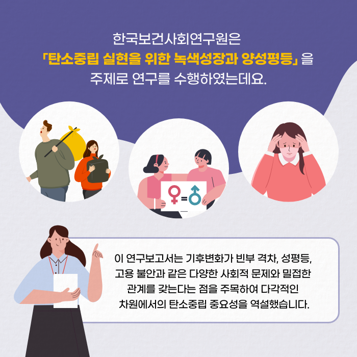 한국보건사회연구원은 「탄소중립 실현을 위한 녹색성장과 양성평등」을 주제로 연구를 수행하였는데요. | 이 연구보고서는 기후변화가 빈부 격차, 성 평등, 고용 불안과 같은 다양한 사회적 문제와 밀접한 관계를 갖는다는 점을 주목하여 다각적인 차원에서의 탄소중립 중요성을 역설했습니다. (11/12)