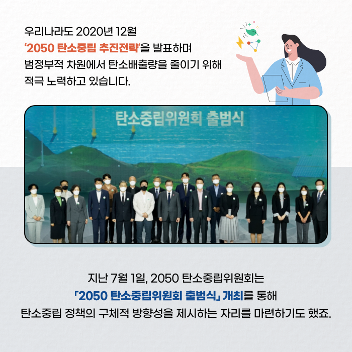 우리나라도 2020년 12월 '2050 탄소중립 추진전략'을 발표하며 범정부적 차원에서 탄소배출량을 줄이기 위해 적극 노력하고 있습니다. | 지난 7월 1일, 2050 탄소중립위원회는 2050 탄소중립위원회 출범식 개최를 통해 탄소중립 정책의 구체적 방향성을 제시하는 자리를 마련하기도 했죠. (3/12)