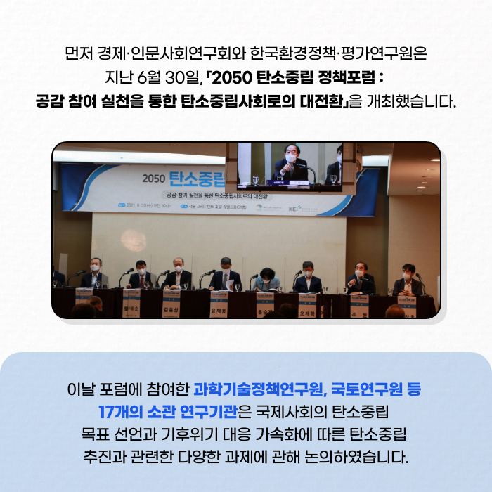 먼저 경제·인문사회연구회와 한국환경정책·평가연구원은 지난 6월 30일, 2050 탄소중립 정책포럼 : 공감 참여 실천을 통한 탄소중립사회로의 대전환을 개최했습니다. | 이날 포럼에 참여한 과학기술정책연구원, 국토연구원 등 17개의 소관연구기관은 국제사회의 탄소중립 목표선언과 기후위기 대응 가속화에 따른 탄소중립 추진과 관련한 다양한 과제에 관해 논의하였습니다. (5/12)