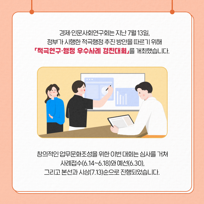 경제·인문사회연구회는 지난 7월 13일, 정부가 시행한 적극행정 추진 방안을 따르기 위해 「적극연구·행정 우수사례 경진대회」를 개최했습니다. | 창의적인 업무문화조성을 위한 이번대회는 심사를 거쳐 사례접수(6.14~6.18)와 예선(6.30) 그리고 본선과 시상(7.13)순으로 진행되었습니다. (2/9)