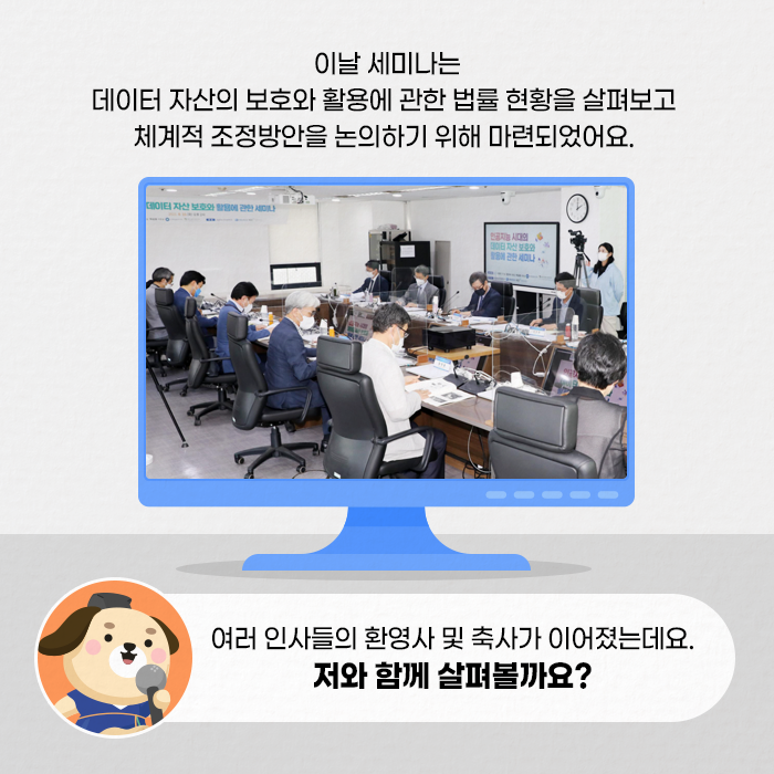 이날 세미나는 데이터 자산의 보호와 활용에 관한 법률 현황을 살펴보고 체계적 조정방안을 논의하기 위해 마련되었어요. |  여러 인사들의 환영사 및 축사가 이어졌는데요. 저와 함께 살펴볼까요?(4/10)