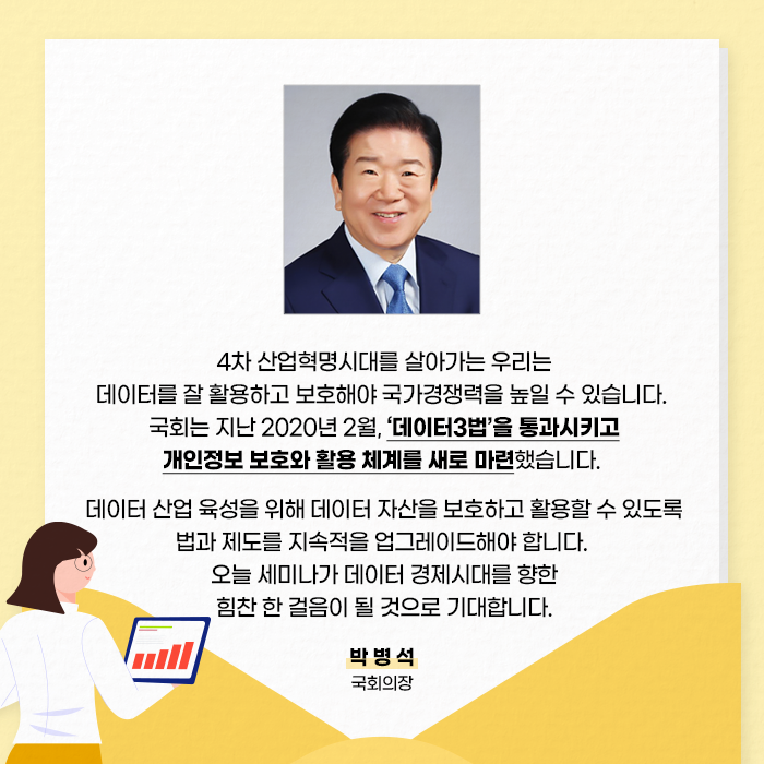 4차 산업혁명시대를 살아가는 우리는 데이터를 잘 활용하고 보호해야 국가경쟁력을 높일 수 있습니다. 국회는 지난 2020년 2월, '데이터3법'을 통과시키고 개인정보 보호와 활용 체계를 새로 마련했습니다.？데이터 산업 육성을 위해 데이터 자산을 보호하고 활용할 수 있도록 법과 제도를 지속적 업그레이드 해야합니다. 오늘 세미나가 데이터 경제시대를 향한  힘찬 한 걸음이 될 것으로 기대합니다. - 박병석 국회의장-(5/10)