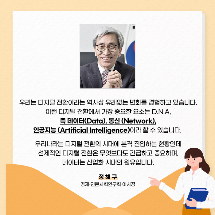 우리는 디지털 전환이라는 역사상 유례없는 변화를 경험하고 있습니다. 이런 디지털 전환에서 가장 중요한 요소는 D.N.A, 즉 데이터(Data), 통신 (Network), 인공지능 (Artificial Intelligence)이라 할 수 있습니다. 우리나라는 디지털 전환의 시대에 본격 진입하는 현황인데 선제적인 디지털 전환은 무엇보다도 긴급하고 중요하며, 데이터는 산업화 시대의 원유입니다.- 정해구 경제·인문사회연구회 이사장 -(6/10)