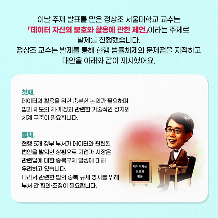 이날 주제 발표를 맡은 정상조 서울대학교 교수는 「데이터 자산의 보호와 활용에 관한 제언」이라는 주제로 발제를 진행했습니다. 정상조 교수는 발제를 통해 현행 법률체제의 문제점을 지적하고 대안을 아래와 같이 제시했어요. | 첫째, 데이터의 활용을 위한 충분한 논의가 필요하며 법과 제도의 제·개정과 관련한 기술적인 장치와 체계 구축이 필요합니다. 둘째, 현행 5개 정부 부처가 데이터와 관련된 법안을 발의한 상황으로 기업과 시장은 관련법에 대한 중복규제 발생에 대해 우려하고 있습니다. 따라서 관련한 법의 중복 규제 방지를 위해 부처 간 협의·조정이 필요합니다.(7/10)