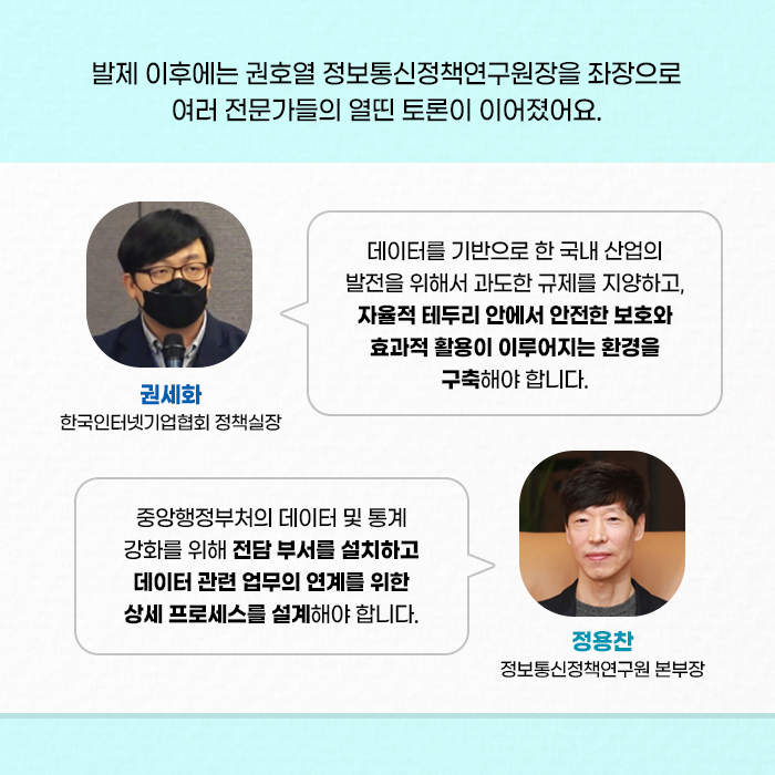 발제 이후에는 권호열 정보통신정책연구원장을 좌장으로 여러 전문가들의 열띈 토론이 이어졌어요. | 데이터를 기반으로 한 국내 산업의 발전을 위해서 과도한 규제를 지양하고, 자율적 테두리 안에서 안전한 보호와 효과적 활용이 이루어지는 환경을 구축해야합니다. ？- 권세화 한국인터넷기업협회 정책실장 - | ？중앙행정부처의 데이터 및 통계 강화를 위해 전담 부서를 설치하고 데이터 관련 업무의 연계를 위한 상세 프로세스를 설계헤야 합니다. ？- 정용찬 정보통신정책연구원 본부장 - (8/10)