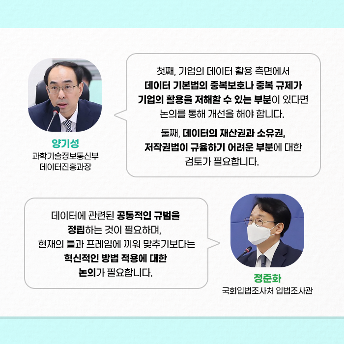 첫째, 기업의 데이터 활용 측면에서 데이터 기본법의 중복보호나 중복 규제가  기업의 활용을 저해할 수 있는 부분이 있다면 논의를 통해 개선을 해야 합니다. 둘째, 데이터의 재산권과 소유권, 저작권법이 규율하기 어려운 부분에 대한 검토가 필요합니다. - 양기성 과학기술정보통신부 데이터진흥과장 - | 데이터에 관련된 공통적인 규범을 정립하는 것이 필요하며,  현재의 틀과 프레임에 끼워 맞추기보다는 혁신적인 방법 적용에 대한 논의가 필요합니다. - 정준화 국회입법조사처 입법조사관 - (9/10)