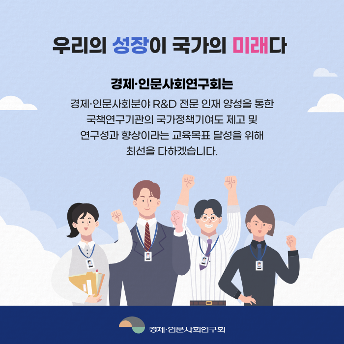 우리의 성장이 국가의 미래다 | 경제·인문사회연구회는 경제·인문사회분야 R&D 전문 인재 양성을 통한 국책연구기관의 국가정책기여도 제고 및 연구성과 향상이라는 교육목표 달성을 위해 최선을 다하겠습니다.(8/8)