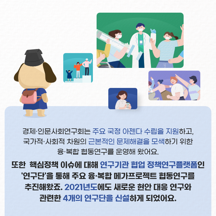 경제·인문사회연구회는 주요 국정 아젠다 수립을 지원하고, 국가적·사회적 차원의 근본적인 문제해결을 모색하기 위한 융·복합 협동연구를 운영해 왔어요. 또한 핵심정책 이슈에 대해 연구기관 협업 정책연구플랫폼인 연구단을 통해 주요 융·복합 메가프로젝트 협동연구를 추진해왔죠. 2021년도에도 새로운 현안 대응 연구와 관련한 4개의 연구단을 신설하게 되었어요. (2/9)