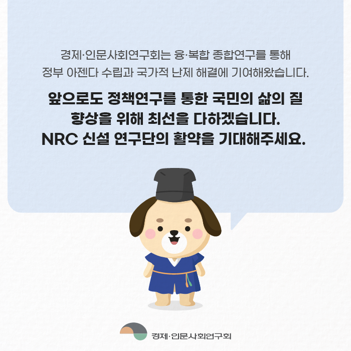 경제·인문사회연구회는 융·복합 종합연구를 통해 정부 아젠다 수립과 국가적 난제 해결에 기여해왔습니다. 앞으로도 정책연구를 통한 국민의 삶의 질 향상을 위해 최선을 다하겠습니다. NRC 신설 연구단의 활약을 기대해주세요. | 경제·인문사회연구회 (9/9)