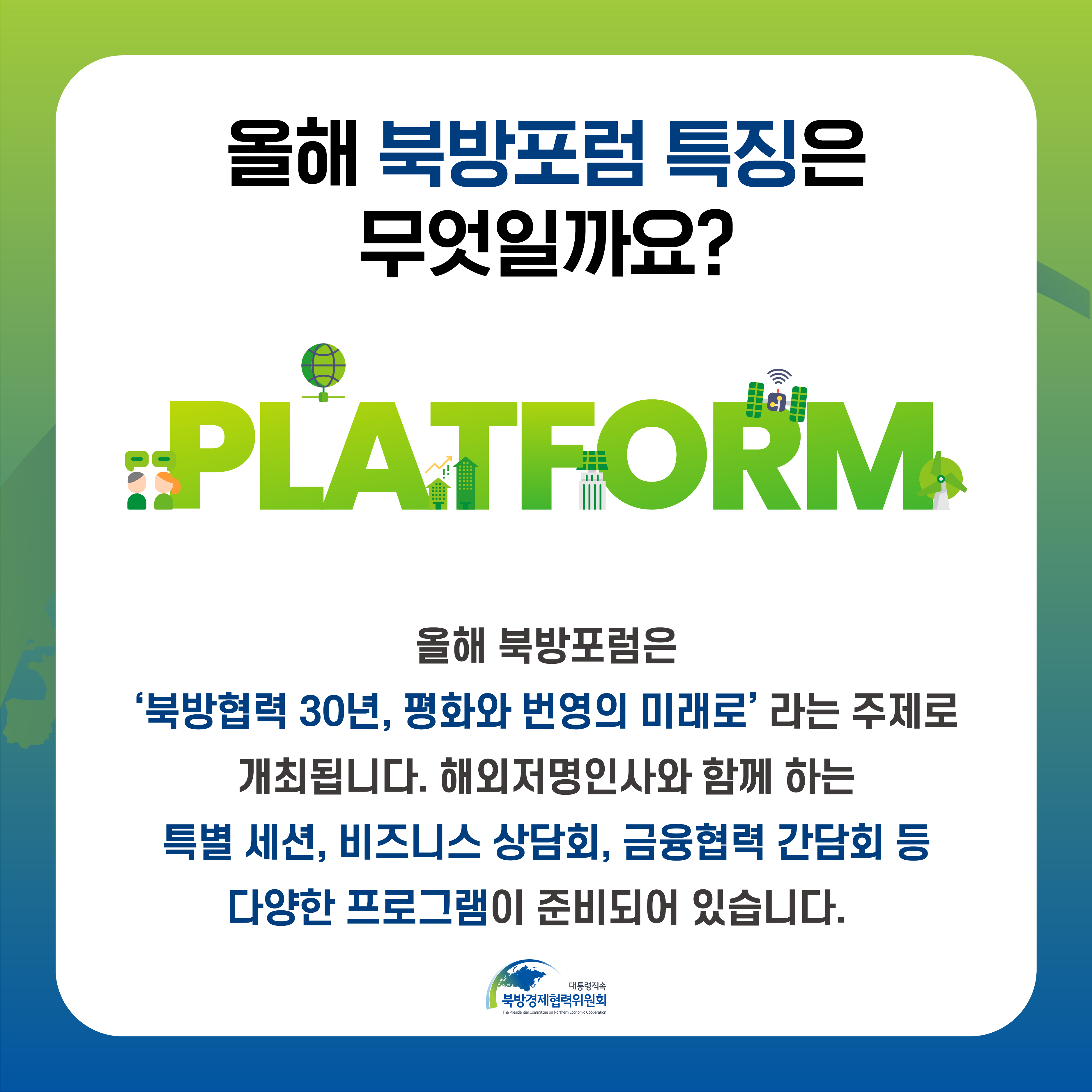 올해 북방포럼 특징은 무엇일까요? | PLATFORM - 올해 북방포럼은 북방협력 30년, 평화와 번영의 미래로 라는 주제로 개최됩니다. 해외저명인사와 함께 하는 특별 세션, 비즈니스 상담회, 금융협력 간담회 등 다양한 프로그램이 준비되어 있습니다. | 대통령직속 북방경제협력위원회 (4/5)