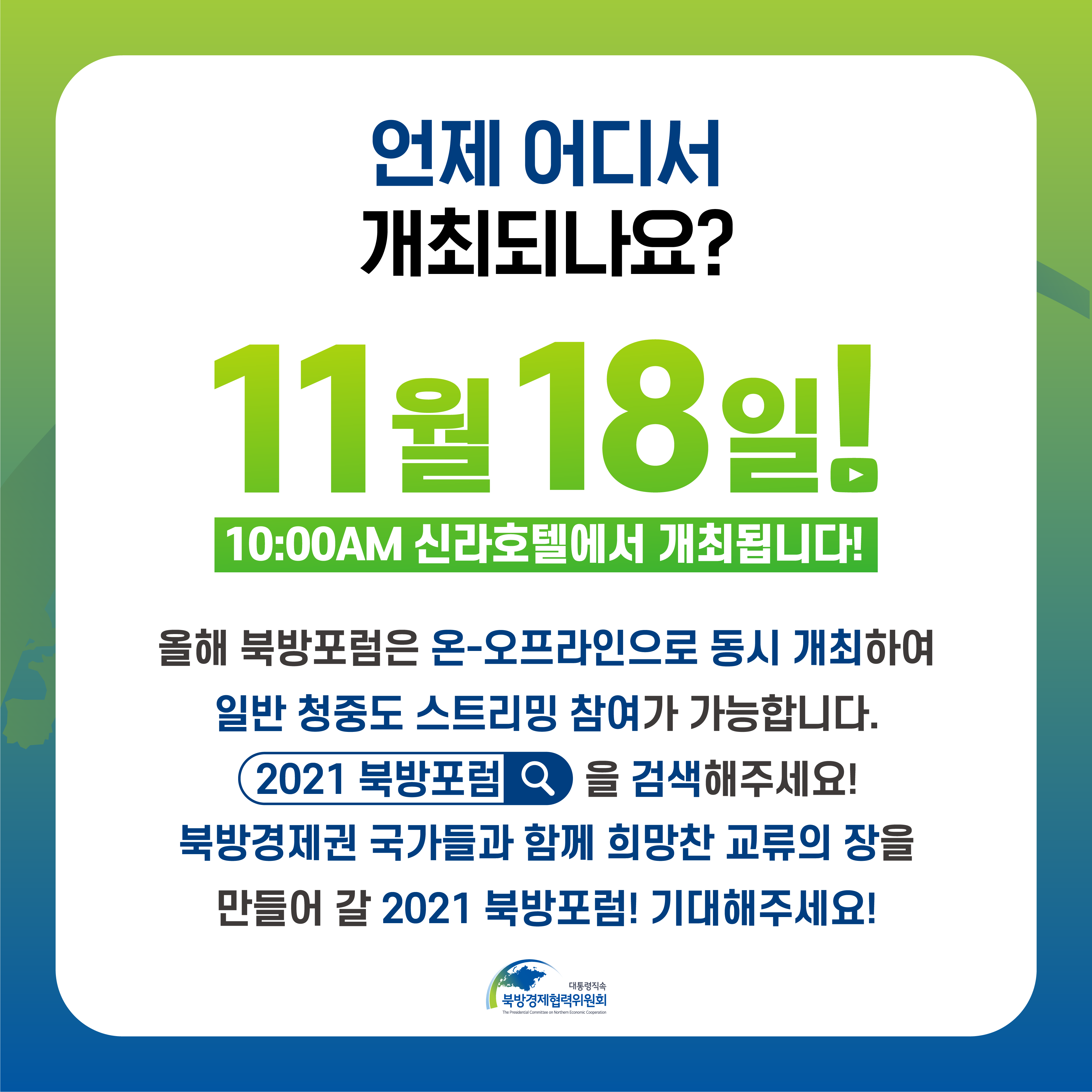 언제 어디서 개최되나요? |  11월 18일! 10:00AM 신라호텔에서 개최됩니다! | 올해 북방포럼은 온-오프라인으로 동시 개최하여 일반 청중도 스트리밍 참여가 가능합니다. 2021 북방포럼을 검색해주세요! 북방경제권 국가들과 함께 희망찬 교류의 장을 만들어 갈 2021 북방포럼! 기대해주세요!  | 대통령직속 북방경제협력위원회 (5/5)