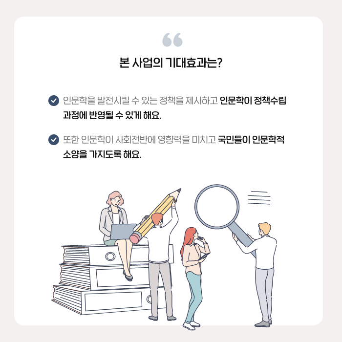 본 사업의 기대효과는? | 인문학을 발전시킬 수 있는 정책을 제시하고 인문학이 정책수립 과정에 반영될 수 있게 해요. / 또한 인문학이 사회전반에 영향력을 미치고 국민들이 인문학적 소양을 가지도록 해요. (8/9)