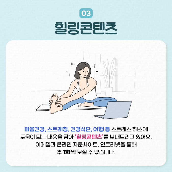 03 힐링콘텐츠 | 마음건강, 스트레칭, 건강식단, 여행 등 스트레스 해소에 도움이 되는 내용을 담아 힐링콘텐츠를 보내드리고 있어요. 이메일과 온라인 자문사이트, 인트라넷을 통해 주1회씩 보실 수 있습니다. (7/9)