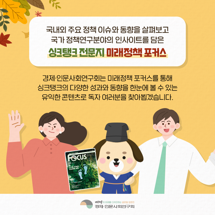 국내외 주요 정책 이슈와 동향을 살펴보고 국가 정책연구분야의 인사이트를 담은 싱크탱크 전문지 미래정책 포커스 | 경제·인문사회연구회는 미래정책 포커스를 통해 싱크탱크의 다양한 동향을 한눈에 볼 수 있는 유익한 콘텐츠로 독자 여러분을 찾아뵙겠습니다. (10/10)