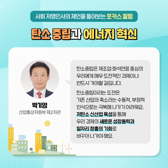 사회 저명인사의 제언을 들어보는 포커스 칼럼 | 탄소 중립과 에너지 혁신 | (박기영 산업통산자원부 제2차관) : 탄소중립은 제조업·화석연료 중심의 우리에게 매우 도전적인 과제이나 반드시 가야할 길입니다. 탄소중립이라는 도전은 기존 산업의 축소라는 수동적, 부정적 인식으로는 극복해 나가기 어려워요. 저탄소 신산업 육성을 통해 우리 경제의 새로운 성장동력과 일자리 창출의 기회로 바꾸어 나가야 해요. (4/10)