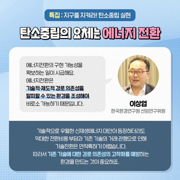 특집 : 지구를 지켜라! 탄소중립 실현 | 탄소중립의 요체는 에너지 전환 | (이상엽, 한국환경연구원 선임연구위원) : 에너지전환의 구현 가능성을 확보하는 일이 시급해요. 에너지전환은 기술적·제도적 경로 의존성을 탈피할 수 있는 환경을 조성해야 비로소 가능하기 때문입니다. | 기술적으로 우월한 신재생에너지 대안이 등장하더라도 막대한 전환비용 부담과 기존 기술의 거래 관행으로 인해 기술전환은 연착륙하기 어렵습니다. 따라서 기존 기술에 대한 경로 의존성의 고착화를 예방하는 환경을 만드는 것이 중요하죠. (5/10)